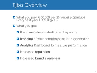 Tijba end user
Tyba:Overview basics

 What you pay: € 20.000 per 25 websites(startup)
  Every next year € 7.500 (p.a.)
 What you get:

   Brand websites on dedicated keywords

   Branding of your company and lead generation

   Analytics Dashboard to measure performance

   Increased reputation

   Increased brand awareness



                                                    16
 