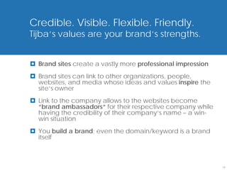 Credible. Visible. Flexible. Friendly.
Tijba‘s values are your brand‘s strengths.


 Brand sites create a vastly more professional impression
 Brand sites can link to other organizations, people,
  websites, and media whose ideas and values inspire the
  site‘s owner
 Link to the company allows to the websites become
  “brand ambassadors“ for their respective company while
  having the credibility of their company‘s name – a win-
  win situation
 You build a brand; even the domain/keyword is a brand
  itself



                                                             19
 