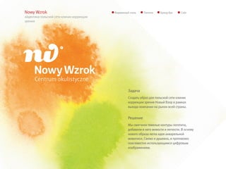 Nowy Wzrok                                 Фирменный стиль    Логотип    Бренд-бук     Сайт
айдентика польской сети клиник коррекции
зрения




                                                    Задача
                                                    Создать образ для польской сети клиник
                                                    коррекции зрения Новый Взор в рамках
                                                    выхода компании на рынок всей страны.


                                                    Решение
                                                    Мы смягчили тяжелые контуры логотипа,
                                                    добавили в него живости и легкости. В основу
                                                    нового образа легла идея акварельной
                                                    живописи. Свежо и душевно, в противовес
                                                    повсеместно использующимся цифровым
                                                    изображениям.
 