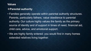 Values
Parental authority
• Families generally operate within parental authority structures.
Parents, particularly fathers, value obedience to parental
authority. Our culture highly values the family as the primary
source of identity and of support in times of need, financial aid,
child care, advice, and emotional support.
• We are highly family entered; you would find in many homes
extended relatives living together.
 