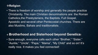 Religion
• There is freedom of worship and generally the people practice
Christianity. The main Christian denominations are: the Roman
Catholics,the Presbyterians, the Baptists, Full Gospel,
Apostolic and several other Pentecostal churches. There are
also Muslims, Bahais and traditionalists.
 Brotherhood and Sisterhood beyond Genetics!
• Sure enough, everyone calls each other “Brother,” “Sister,”
“Auntie,” “Uncle”, “Papa,” “Mama”, “My Child” and so on! It’s
really nice. It makes you feel connected!
 