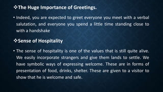 The Huge Importance of Greetings.
• Indeed, you are expected to greet everyone you meet with a verbal
salutation, and everyone you spend a little time standing close to
with a handshake
Sense of Hospitality
• The sense of hospitality is one of the values that is still quite alive.
We easily incorporate strangers and give them lands to settle. We
have symbolic ways of expressing welcome. These are in forms of
presentation of food, drinks, shelter. These are given to a visitor to
show that he is welcome and safe.
 