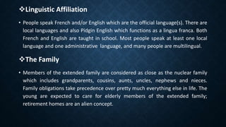 Linguistic Affiliation
• People speak French and/or English which are the official language(s). There are
local languages and also Pidgin English which functions as a lingua franca. Both
French and English are taught in school. Most people speak at least one local
language and one administrative language, and many people are multilingual.
The Family
• Members of the extended family are considered as close as the nuclear family
which includes grandparents, cousins, aunts, uncles, nephews and nieces.
Family obligations take precedence over pretty much everything else in life. The
young are expected to care for elderly members of the extended family;
retirement homes are an alien concept.
 