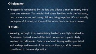 Polygamy
• Polygamy is recognised by the law and allows a man to marry more
than one woman. You would find some families with the husband,
two or more wives and many children living together. It’s not usually
not a peaceful union, so some of the wives live in separate homes.
Crafts
• Weaving, wrought iron, embroidery, basketry are highly valued in
Cameroon. Indeed, most of the local population is particularly
involved in craft works. Each type of craft is very well appreciated
and widespread in most of the country. Hence, craft is no more
considered to be a rural practice
 