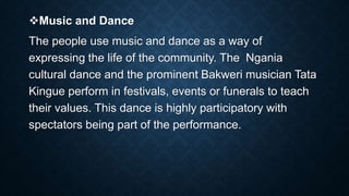 Music and Dance
The people use music and dance as a way of
expressing the life of the community. The Ngania
cultural dance and the prominent Bakweri musician Tata
Kingue perform in festivals, events or funerals to teach
their values. This dance is highly participatory with
spectators being part of the performance.
 