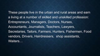 These people live in the urban and rural areas and earn
a living at a number of skilled and unskilled profession:
Entrepreneurs, Managers, Doctors, Nurses,
Accountants, Journalists, Teachers, Lawyers,
Secretaries, Tailors, Farmers, Hunters, Fishermen, Food
vendors, Drivers, Hairdressers, shop assistants,
Waiters…
 