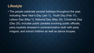 Lifestyle
• The people celebrate several holidays throughout the year,
including: New Year’s Day (Jan 1), Youth Day (Feb 11),
Labour Day (May 1), National Day (May 20), Christmas Day
(Dec 25); includes public parades involving public officials,
party loyalists dressed in commemorative cloth with party
insignia, and school children as well as dance troupes.
 