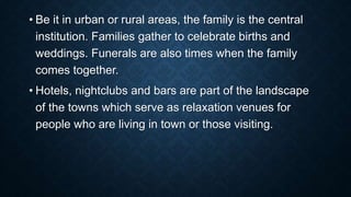 • Be it in urban or rural areas, the family is the central
institution. Families gather to celebrate births and
weddings. Funerals are also times when the family
comes together.
• Hotels, nightclubs and bars are part of the landscape
of the towns which serve as relaxation venues for
people who are living in town or those visiting.
 