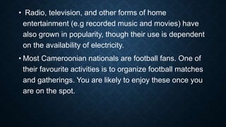 • Radio, television, and other forms of home
entertainment (e.g recorded music and movies) have
also grown in popularity, though their use is dependent
on the availability of electricity.
• Most Cameroonian nationals are football fans. One of
their favourite activities is to organize football matches
and gatherings. You are likely to enjoy these once you
are on the spot.
 