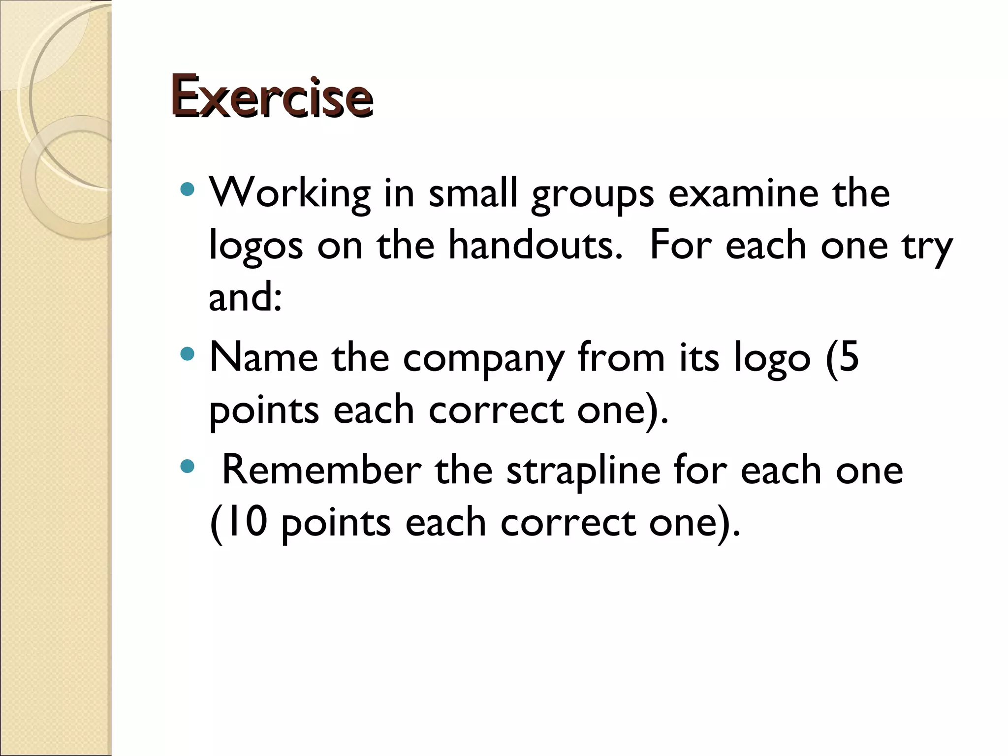 Exercise Working in small groups examine the logos on the handouts.  For each one try and: Name the company from its logo (5 points each correct one). Remember the strapline for each one (10 points each correct one). 