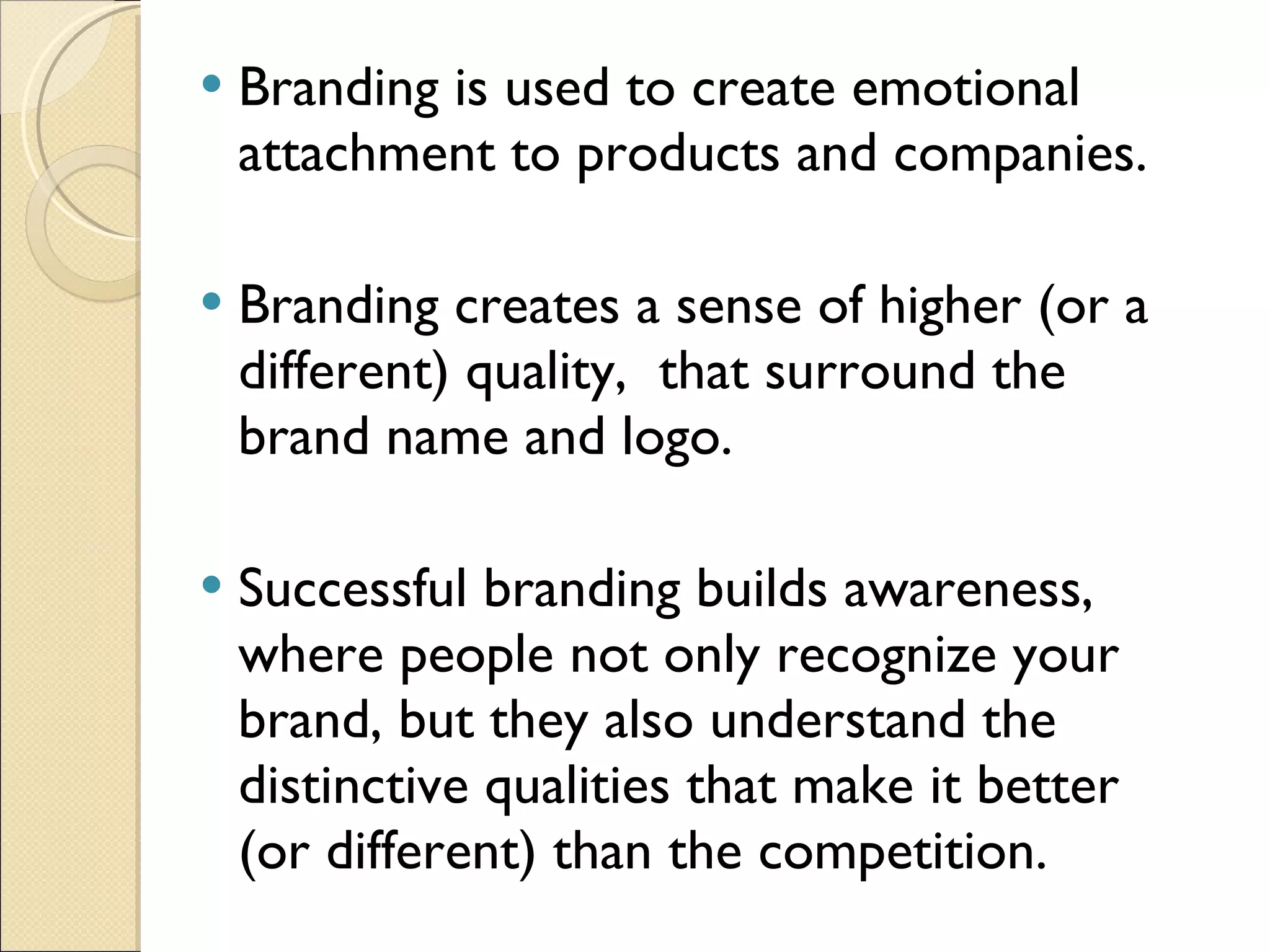 Branding is used to create emotional attachment to products and companies.  Branding creates a sense of higher (or a different) quality,  that surround the brand name and logo. Successful branding builds awareness, where people not only recognize your brand, but they also understand the distinctive qualities that make it better (or different) than the competition.  