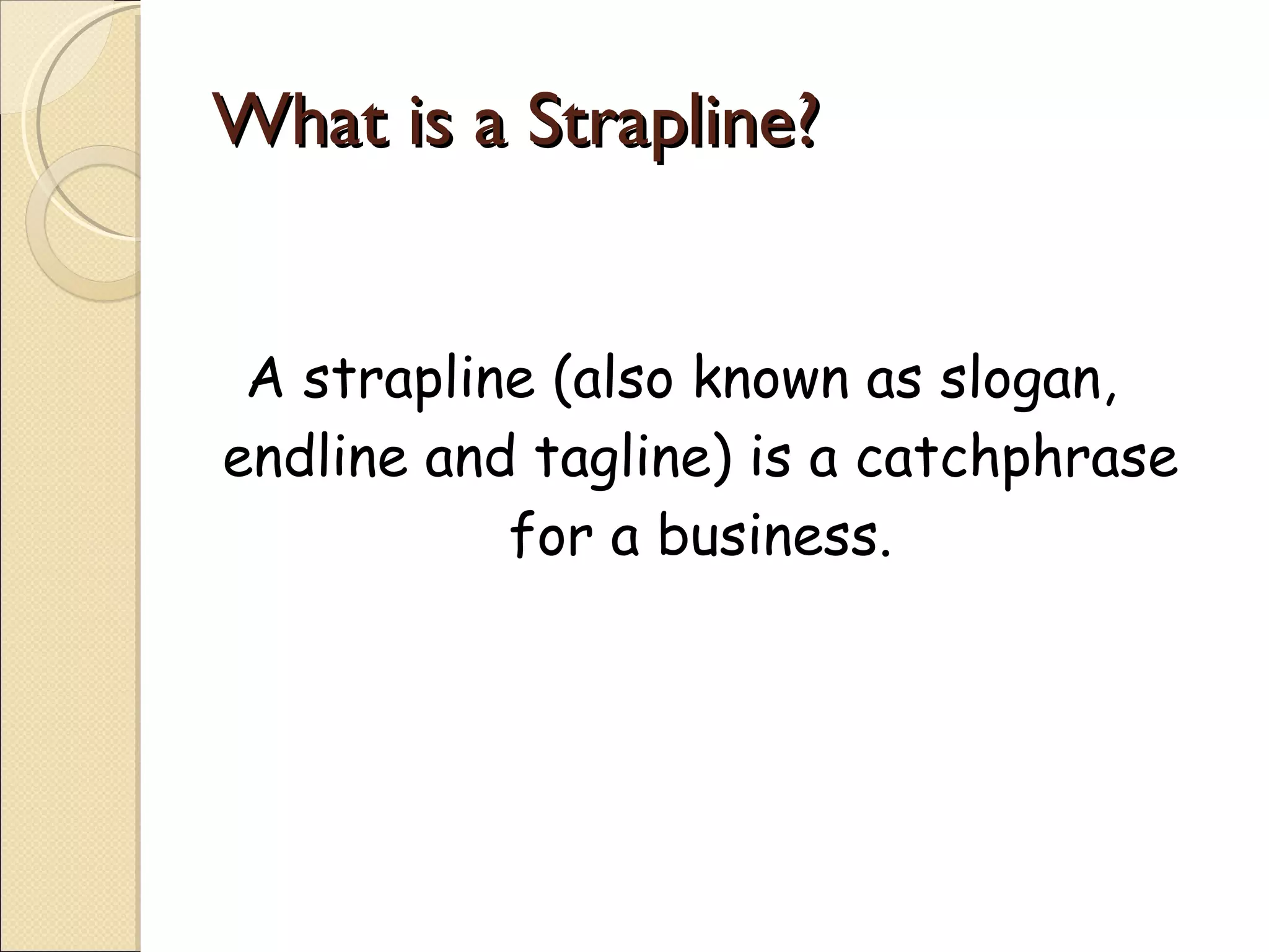 What is a Strapline? A strapline (also known as slogan, endline and tagline) is a catchphrase for a business. 