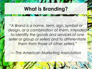 What is Branding?
“A Brand is a name, term, sign, symbol or
design, or a combination of them, intended
to identify the goods and services of one
seller or group of sellers and to differentiate
them from those of other sellers.”
— The American Marketing Association
 