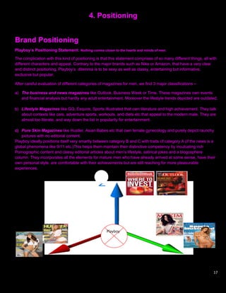 4. Positioning


Brand Positioning
Playboy’s Positioning Statement: Nothing comes closer to the hearts and minds of men.

The complication with this kind of positioning is that this statement comprises of so many different things, all with
different characters and appeal. Contrary to the major brands such as Nike or Amazon, that have a very clear
and distinct positioning, Playboy‟s dilemma is to be sexy as well as classy, entertaining but informative,
exclusive but popular.

After careful evaluation of different categories of magazines for men, we find 3 major classifications –

a) The business and news magazines like Outlook, Business Week or Time. These magazines own events
   and financial analysis but hardly any adult entertainment. Moreover the lifestyle trends depicted are outdated.

b) Lifestyle Magazines like GQ, Esquire, Sports Illustrated that own literature and high achievement. They talk
   about contexts like cars, adventure sports, workouts, and diets etc that appeal to the modern male. They are
   almost too literate, and way down the list in popularity for entertainment.

c) Pure Skin Magazines like Hustler, Asian Babes etc that own female gynecology and purely depict raunchy
    pictures with no editorial content.
Playboy ideally positions itself very smartly between category B and C with traits of category A (if the news is a
global phenomena like 9/11 etc.)This helps them maintain their distinctive competency by inculcating rich
Pornographic content and classy editorial articles about men‟s lifestyle, satirical jokes and a blogosphere
column. They incorporates all the elements for mature men who have already arrived at some sense, have their
own personal style, are comfortable with their achievements but are still reaching for more pleasurable
experiences.




                                                     Playboy




                                                                                                                   17
 