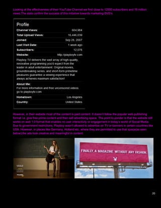 Looking at the effectiveness of their YouTube Channel,we find close to 12000 subscribers and 16 million
views.The stats confirm the success of this initiative towards marketing DVD‟s.




However, in their website most of the content is paid content. It doesn‟t follow the popular web publishing
format i.e. give free prime content and then sell advertising space. The point to ponder is that the website still
works on web 1.0 format that enables no user interactivity or engagement in today‟s world of Social Media.
Due to government restrictions, Playboy wasn‟t allowed to advertise on TV or banners in certain countries like
USA. However, in places like Germany, Holland etc, where they are permitted to use that space(as seen
below),the ads look creative and meaningful in content.




                                                                                                                 20
 