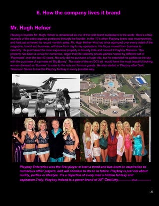 6. How the company lives it brand

Mr. Hugh Hefner
Playboy‟s founder Mr. Hugh Hefner is considered as one of the best brand custodians in the world. Here‟s a true
example of the extravagance portrayed through the founder. In the 70‟s when Playboy brand was mushrooming,
and had just achieved its record monthly sales, Mr, Hugh Hefner who had once agonized over every detail of the
magazine, brand and business, withdrew from day to day operations. His focus moved from business to
celebrity. He purchased the most expensive property in Beverly Hills and named it Playboy Mansion. This
property has been a venue for numerous, larger than life celebrity private parties hosted by different set of
„Playmates‟ over the last 40 years. Not only did he purchase a huge villa, but he extended his parties to the sky
with the purchase of a private jet „Big Bunny‟ .The state-of-the-art DC9 jet would have the most beautiful looking
women dressed as „Bunnies‟ to cater to the rich and famous guests. He also started a „Playboy after Dark‟
Television Series to live the Playboy fantasy in every possible way.




       Playboy Enterprise was the first player to start a trend and has been an inspiration to
       numerous other players, and will continue to do so in future. Playboy is just not about
       nudity, parties or lifestyle. It’s a depiction of every man’s hidden fantasy and
       aspiration.Truly, Playboy indeed is a power brand of 20th Century------------------End------------------


                                                                                                                23
 