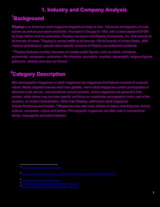 1. Industry and Company Analysis
1
    Background
Playboy is an American adult magazine targeted primarily at men. It features photographs of nude
women as well as journalism and fiction. Founded in Chicago in 1953, with a seed capital of $1000
by Hugh Hefner and his associates, Playboy has grown into Playboy Enterprises, Inc. that extends to
all formats of media. 2Playboy is ranked at#54 at all time top 100 US brands of United States. With
massive globalization, special nation-specific versions of Playboy are published worldwide.

“„3Playboy features monthly interviews of notable public figures, such as artists, architects,
economists, composers, conductors, film directors, journalists, novelists, playwrights, religious figures,
politicians, athletes and race car drivers” .


4
    Category Description
Men pornographic magazines or adult magazines are magazines that feature contents of a sexual
nature. Mainly targeted towards adult men globally, men's adult magazines contain photographs of
attractive nude women, and sometimes sexual activities. Some magazines are general in their
content, while others may be more specific and focus on a particular pornographic niche, part of the
anatomy, or model characteristics. Other than Playboy, well-known adult magazines
include Penthouse and Hustler. 5“Magazines may also carry articles on topics including cars, humor,
science, computers, culture and politics. Pornographic magazines are often sold in convenience
stores, newsagents and petrol stations”.




      1
          http://en.wikipedia.org/wiki/Playboy
      2
          http://www.rankingthebrands.com/The-Brand-Rankings.aspx?rankingID=179&year=253
      3
        http://en.wikipedia.org/wiki/Playboy
      4
        http://en.wikipedia.org/wiki/Pornographic_magazine
      5
        http://en.wikipedia.org/wiki/Pornographic_magazine

                                                                                                         3
 