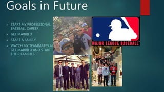 Goals in Future
 START MY PROFESSIONAL
BASEBALL CAREER
 GET MARRIED
 START A FAMILY
 WATCH MY TEAMMATES ALL
GET MARRIED AND START
THEIR FAMILIES
 
