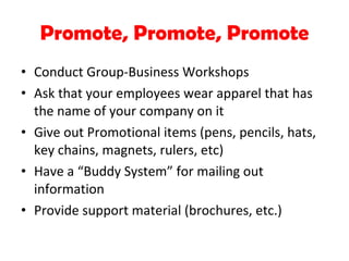 Promote, Promote, Promote Conduct Group-Business Workshops Ask that your employees wear apparel that has the name of your company on it Give out Promotional items (pens, pencils, hats, key chains, magnets, rulers, etc) Have a “Buddy System” for mailing out information Provide support material (brochures, etc.) 