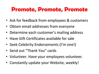 Promote, Promote, Promote Ask for feedback from employees & customers Obtain email addresses from everyone Determine each customer’s mailing address Have Gift Certificates available for sale Seek Celebrity Endorsements (I’m one!) Send out “Thank You” cards Volunteer. Have your employees volunteer. Constantly update your Website, weekly! 