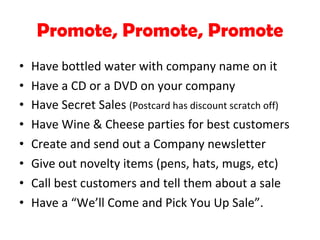 Promote, Promote, Promote Have bottled water with company name on it Have a CD or a DVD on your company Have Secret Sales  (Postcard has discount scratch off) Have Wine & Cheese parties for best customers Create and send out a Company newsletter Give out novelty items (pens, hats, mugs, etc) Call best customers and tell them about a sale Have a “We’ll Come and Pick You Up Sale”. 