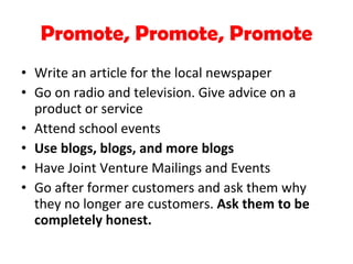 Promote, Promote, Promote Write an article for the local newspaper Go on radio and television. Give advice on a product or service Attend school events Use blogs, blogs, and more blogs Have Joint Venture Mailings and Events Go after former customers and ask them why they no longer are customers.  Ask them to be completely honest. 