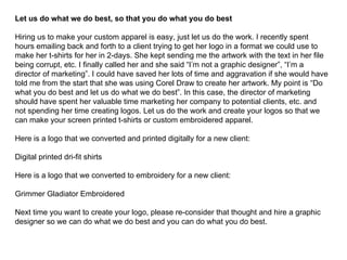 Let us do what we do best, so that you do what you do best Hiring us to make your custom apparel is easy, just let us do the work. I recently spent hours emailing back and forth to a client trying to get her logo in a format we could use to make her t-shirts for her in 2-days. She kept sending me the artwork with the text in her file being corrupt, etc. I finally called her and she said “I’m not a graphic designer”, “I’m a director of marketing”. I could have saved her lots of time and aggravation if she would have told me from the start that she was using Corel Draw to create her artwork. My point is “Do what you do best and let us do what we do best”. In this case, the director of marketing should have spent her valuable time marketing her company to potential clients, etc. and not spending her time creating logos. Let us do the work and create your logos so that we can make your screen printed t-shirts or custom embroidered apparel. Here is a logo that we converted and printed digitally for a new client: Digital printed dri-fit shirts Here is a logo that we converted to embroidery for a new client: Grimmer Gladiator Embroidered Next time you want to create your logo, please re-consider that thought and hire a graphic designer so we can do what we do best and you can do what you do best. 