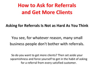How to Ask for Referrals and Get More Clients Asking for Referrals Is Not as Hard As You Think You see, for whatever reason, many small business people don't bother with referrals. So do you want to get more clients? Then set aside your sqeamishness and force yourself to get in the habit of asking for a referral from every satisfied customer. 