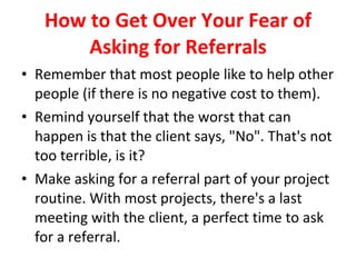 How to Get Over Your Fear of Asking for Referrals Remember that most people like to help other people (if there is no negative cost to them). Remind yourself that the worst that can happen is that the client says, "No". That's not too terrible, is it? Make asking for a referral part of your project routine. With most projects, there's a last meeting with the client, a perfect time to ask for a referral. 