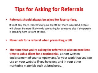 Tips for Asking for Referrals Referrals should always be asked for face-to-face. It's not only more respectful of your clients but more successful. People will always be more likely to do something for someone else if the person is standing right in front of them.  Never ask for a referral when presenting a bill.  The time that you're asking for referrals is also an excellent time to ask a client for a testimonial ,  a short written endorsement of your company and/or your work that you can use on your website if you have one and in your other marketing materials such as brochures. 