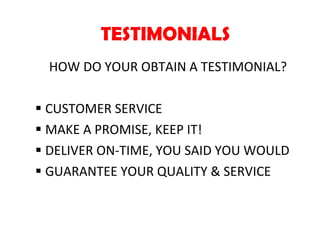 TESTIMONIALS HOW DO YOUR OBTAIN A TESTIMONIAL? CUSTOMER SERVICE MAKE A PROMISE, KEEP IT! DELIVER ON-TIME, YOU SAID YOU WOULD GUARANTEE YOUR QUALITY & SERVICE 