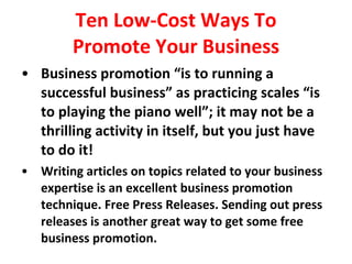 Ten Low-Cost Ways To Promote Your Business Business promotion “is to running a successful business” as practicing scales “is  to playing the piano well”; it may not be a thrilling activity in itself, but you just have  to do it! Writing articles on topics related to your business expertise is an excellent business promotion technique. Free Press Releases. Sending out press releases is another great way to get some free business promotion. 