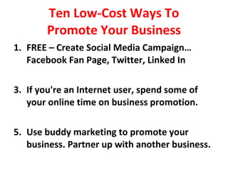 Ten Low-Cost Ways To Promote Your Business FREE – Create Social Media Campaign… Facebook Fan Page, Twitter, Linked In If you're an Internet user, spend some of your online time on business promotion. Use buddy marketing to promote your business. Partner up with another business. 