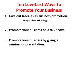 Ten Low-Cost Ways To Promote Your Business Give out freebies as business promotion. People like FREE things 7.  Promote your business on a talk show. 8.  Promote your business by giving a  seminar or presentation. 