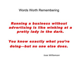Words Worth Remembering Running a business without advertising is like winking at a pretty lady in the dark. You know exactly what you’re doing—but no one else does. Issac Williamson 