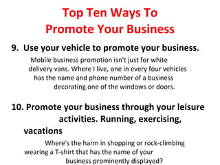 Top Ten Ways To Promote Your Business 9.  Use your vehicle to promote your business. Mobile business promotion isn't just for white  delivery vans. Where I live, one in every four vehicles  has the name and phone number of a business  decorating one of the windows or doors. 10. Promote your business through your leisure  activities. Running, exercising, vacations Where's the harm in shopping or rock-climbing  wearing a T-shirt that has the name of your  business prominently displayed? 