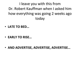 I leave you with this from Dr. Robert Kauffman when I asked him how everything was going 2 weeks ago today LATE TO BED… EARLY TO RISE… AND ADVERTISE, ADVERTISE, ADVERTISE… 