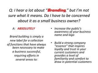 Q: I hear a lot about “ Branding ,” but I’m not sure what it means. Do I have to be concerned about it as a small business owner? A:  ABSOLUTELY Brand building is simply a new label for a collection of functions that have always been necessary to make a business successful, requiring efforts in several areas to: Increase the public’s awareness of your business name and logo Build a strong company “essence” that inspires loyalty and trust in your current customers and provides a level of familiarity and comfort to draw in potential customers 