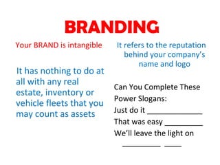BRANDING Your BRAND is intangible It has nothing to do at all with any real estate, inventory or vehicle fleets that you may count as assets It refers to the reputation behind your company’s name and logo Can You Complete These Power Slogans: Just do it _____________ That was easy _________ We’ll leave the light on _________  ____ 