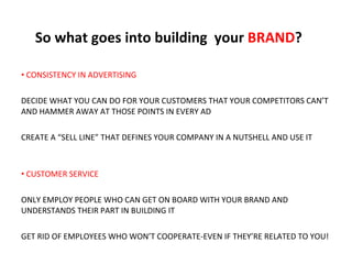 So what goes into building  your  BRAND ? CONSISTENCY IN ADVERTISING DECIDE WHAT YOU CAN DO FOR YOUR CUSTOMERS THAT YOUR COMPETITORS CAN’T AND HAMMER AWAY AT THOSE POINTS IN EVERY AD CREATE A “SELL LINE” THAT DEFINES YOUR COMPANY IN A NUTSHELL AND USE IT   CUSTOMER SERVICE ONLY EMPLOY PEOPLE WHO CAN GET ON BOARD WITH YOUR BRAND AND UNDERSTANDS THEIR PART IN BUILDING IT GET RID OF EMPLOYEES WHO WON’T COOPERATE-EVEN IF THEY’RE RELATED TO YOU! 