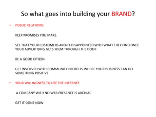 So what goes into building your  BRAND ? PUBLIC RELATIONS KEEP PROMISES YOU MAKE. SEE THAT YOUR CUSTOMERS AREN’T DISAPPOINTED WITH WHAT THEY FIND ONCE YOUR ADVERTISING GETS THEM THROUGH THE DOOR BE A GOOD CITIZEN GET INVOLVED WITH COMMUNITY PROJECTS WHERE YOUR BUSINESS CAN DO SOMETHING POSITIVE YOUR WILLINGNESS TO USE THE INTERNET A COMPANY WITH NO WEB PRESENCE IS ARCHIAC GET IT DONE NOW 