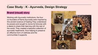 Case Study : K - Ayurveda, Design Strategy
Brand (visual) story
Working with Ayurvedic institutions, the four
co-founders of Kama Ayurveda were inspired by
this ancient science of healing.They understood
its powers and sought to revive its fortunes with
a desire to share their learning with the rest of
the world. They created a beautiful collection of
ayurvedic treatments, thus helping to preserve
an eﬀective form of wellness and the
communities it supports
 