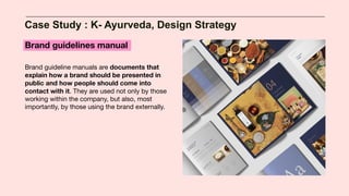 Case Study : K- Ayurveda, Design Strategy
Brand guidelines manual
Brand guideline manuals are documents that
explain how a brand should be presented in
public and how people should come into
contact with it. They are used not only by those
working within the company, but also, most
importantly, by those using the brand externally.
 