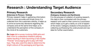 Primary Research
(Interview In Person / Online)
Primary research helps in gathering information
which is more accurate and timely since it is
collected from the customers directly, it helps us
to arrive at some key decisions regarding the
company and at the same time helps us to
understand the perception of the company in
the mind of its customers.
Ex: Lego did a survey involving 3500 girls and
their mom to understand children’s playing
habits resulting in them launching a new toylike
“Friends” encouraging girls to play with their
toys. They also used this data to determine the
bright colours of the packaging and figurines.
Secondary Research
(Category Analysis and Synthesis)
It is the process of collation of existing research,
this data is then contrasted with the primary
research and used to then come to a conclusion
which helps us to get a clarity on a lot of aspect
of the brand. Category analysis is the process of
collecting synthesising the unstructured and raw
data for further examination.
Research : Understanding Target Audience
 