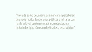 “Na visita ao Rio de Janeiro, os americanos perceberam
que havia muitos funcionários públicos e militares com
renda estável, porém com salários modestos, e a
maioria das lojas não eram destinadas a esse público.”
 