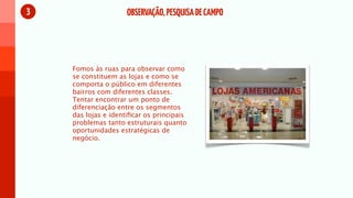 3                    OBSERVAÇÃO, PESQUISA DE CAMPO




    Fomos às ruas para observar como
    se constituem as lojas e como se
    comporta o público em diferentes
    bairros com diferentes classes.
    Tentar encontrar um ponto de
    diferenciação entre os segmentos
    das lojas e identiﬁcar os principais
    problemas tanto estruturais quanto
    oportunidades estratégicas de
    negócio.
 