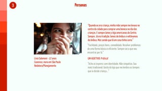 3                                 Personas



                                             “Quando eu era criança, minha mãe sempre me levava no
                                             centro da cidade para comprar uma boneca no dia das
                                             crianças. E sempre íamos a loja americanas do Centro.
                                             Sempre. Já era tradição. Íamos de ônibus e voltávamos
                                             de ônibus. Mas sendo que lá em casa tinha carro.”
                                             “Facilidade, preços bons, comodidade. Resolver problemas
                                             de uma forma básica e eficiente. Sempre sei o que vou
                                             encontrar por lá.”
    Lívia Salomoni - 27 anos                 UM ADJETIVO: Prática!
    Cearence, mora em São Paulo
                                             “Acho as express sem identidade. Não simpatizo. Sou
    Redatora/Planejamento
                                             mais tradicional. Gosto da loja que me lembra os tempos
                                             que ia desde criança...”
 