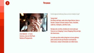 3                                 Personas



                                             Existe alguma lembrança boa ou má em relação à Loja?

                                             Sempre boa!
                                             Da infância até hoje, onde acho artigos básicos, bons e
                                             baratos. Sempre costumo comprar meias, chocolate,
                                             cadernos, shampoos, calcinhas Scala...

                                             Na época do cursinho, estudava em uma escola que
                                             ficava em um shopping. E nesse Shopping tinha uma loja
    Lívia Salomoni - 27 anos                 das Americanas.
    Cearence, mora em São Paulo
    Redatora/Planejamento                    Eu soube que dois aviões atingiram as torres gêmeas
                                             pelas caixas de som que ficavam na entrada das
                                             Americanas, sempre sintonizadas nas rádios locais.
 
