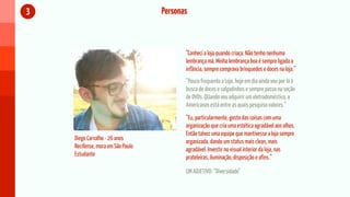 3                                  Personas



                                          “Conheci a loja quando criaça. Não tenho nenhuma
                                          lembrança má. Minha lembrança boa é sempre ligada a
                                          infância, sempre comprava brinquedos e doces na loja.”
                                          “Pouco frequento a Loja, hoje em dia ainda vou por lá à
                                          busca de doces e salgadinhos e sempre passo na seção
                                          de DVDs. QUando vou adquirir um eletrodoméstico, a
                                          Americanas está entre as quais pesquiso valores.”
                                          “Eu, particularmente, gosto das coisas com uma
                                          organização que cria uma estética agradável aos olhos.
                                          Então talvez uma equipe que mantivesse a loja sempre
    Diego Carvalho - 26 anos              organizada, dando um status mais clean, mais
    Recifense, mora em São Paulo          agradável. Investir no visual interior da loja, nas
    Estudante                             prateleiras, iluminação, disposição e afins.”

                                          UM ADJETIVO: “Diversidade”
 