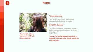 3                                 Personas



                                         “Conheço desde criança”
                                         “acho muito desorganizado, os produtos ficam
                                         bagunçados e o atendimento é destreinado”

                                         UM ADJETIVO: “Econômica”

                                         “Vou 1 vez a cada 3 meses, fazer compras urgentes e
                                         simples, como papel de presente, meias, etc. ou para
                                         comprar dvds”
    Clarice Yamazaki - 28 anos
    Paulista, mora em São Paulo          “O QUE VOCÊ ACHA DO ATENDIMENTO? destreinado, os
    Pesquisadora clínica                 atendentes não tem vontade de trabalhar, atendem mau
                                         e com mau humor”
 